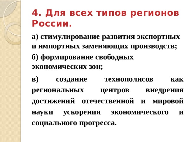 4. Для всех типов регионов России. а) стимулирование развития экспортных и импортных заменяющих производств; б) формирование свободных экономических зон; в) создание технополисов как региональных центров внедрения достижений отечественной и мировой науки ускорения экономического и социального прогресса. 
