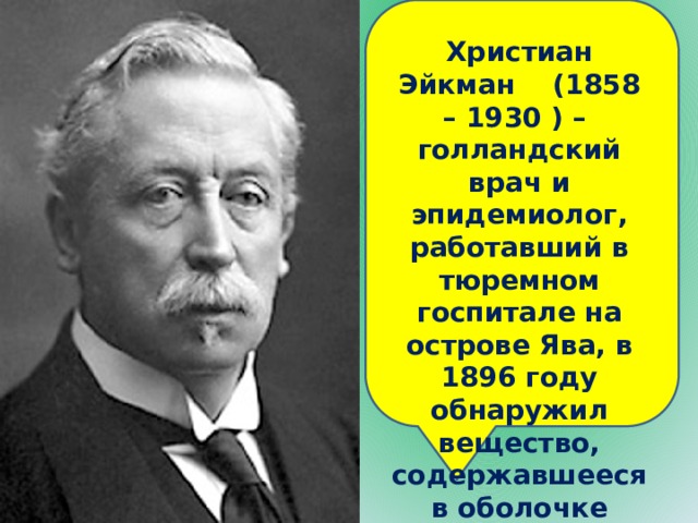 Христиан Эйкман (1858 – 1930 ) – голландский врач и эпидемиолог, работавший в тюремном госпитале на острове Ява, в 1896 году обнаружил вещество, содержавшееся в оболочке риса, предохраняющее от заболевания бери-бери. 