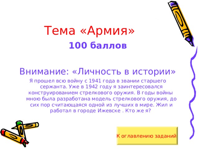 Тема «Армия» 100 баллов  Внимание: «Личность в истории» Я прошел всю войну с 1941 года в звании старшего сержанта. Уже в 1942 году я заинтересовался конструированием стрелкового оружия. В годы войны мною была разработана модель стрелкового оружия, до сих пор считающаяся одной из лучших в мире. Жил и работал в городе Ижевске . Кто же я? К оглавлению заданий  