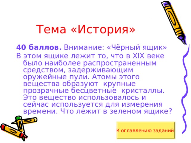 Тема «История» 40 баллов. Внимание: «Чёрный ящик» В этом ящике лежит то, что в XIX веке было наиболее распространенным средством, задерживающим оружейные пули. Атомы этого вещества образуют крупные прозрачные бесцветные кристаллы. Это вещество использовалось и сейчас используется для измерения времени. Что лежит в зеленом ящике? К оглавлению заданий  