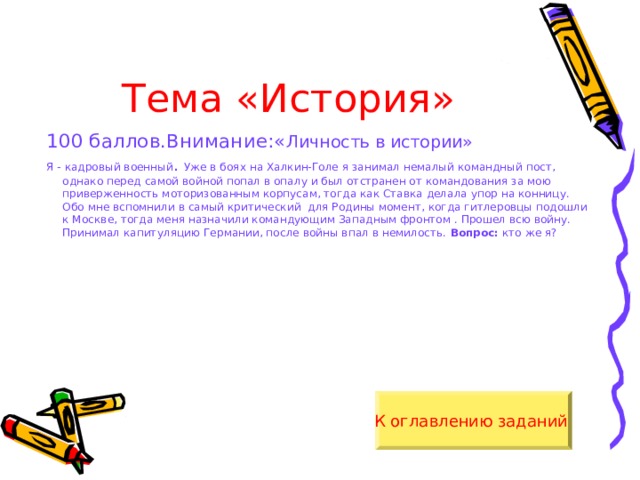 Тема «История» 100 баллов.Внимание:« Личность в истории» Я - кадровый военный . Уже в боях на Халкин-Голе я занимал немалый командный пост, однако перед самой войной попал в опалу и был отстранен от командования за мою приверженность моторизованным корпусам, тогда как Ставка делала упор на конницу. Обо мне вспомнили в самый критический для Родины момент, когда гитлеровцы подошли к Москве, тогда меня назначили командующим Западным фронтом . Прошел всю войну. Принимал капитуляцию Германии, после войны впал в немилость. Вопрос: кто же я? К оглавлению заданий  