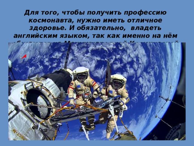 Для того, чтобы получить профессию космонавта, нужно иметь отличное здоровье. И обязательно,  владеть английским языком, так как именно на нём общаются на Международной Космической Станции. 