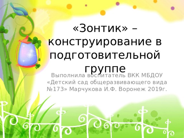 «Зонтик» – конструирование в подготовительной группе Выполнила воспитатель ВКК МБДОУ «Детский сад общеразвивающего вида №173» Марчукова И.Ф. Воронеж 2019г. 