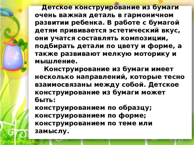  Детское конструирование из бумаги очень важная деталь в гармоничном развитии ребенка. В работе с бумагой детям прививается эстетический вкус, они учатся составлять композиции, подбирать детали по цвету и форме, а также развивают мелкую моторику и мышление.   Конструирование из бумаги имеет несколько направлений, которые тесно взаимосвязаны между собой. Детское конструирование из бумаги может быть:  конструированием по образцу;  конструированием по форме;  конструированием по теме или замыслу.   