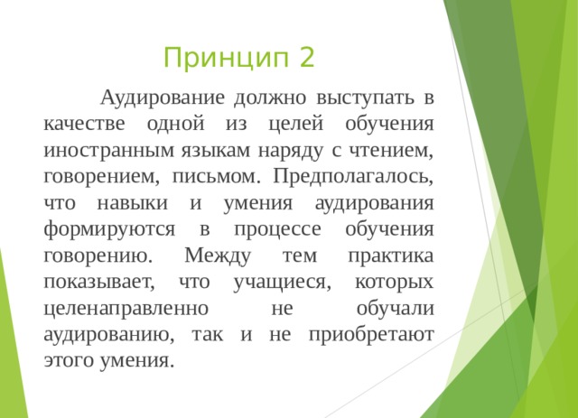 Принцип 2  Аудирование должно выступать в качестве одной из целей обучения иностранным языкам наряду с чтением, говорением, письмом. Предполагалось, что навыки и умения аудирования формируются в процессе обучения говорению. Между тем практика показывает, что учащиеся, которых целенаправленно не обучали аудированию, так и не приобретают этого умения. 