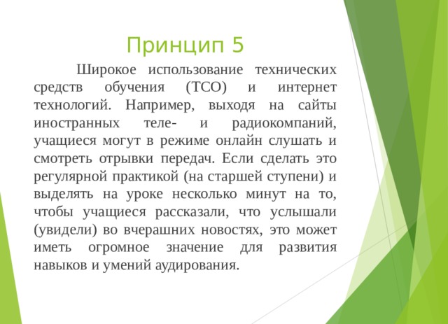 Принцип 5  Широкое использование технических средств обучения (ТСО) и интернет технологий. Например, выходя на сайты иностранных теле- и радиокомпаний, учащиеся могут в режиме онлайн слушать и смотреть отрывки передач. Если сделать это регулярной практикой (на старшей ступени) и выделять на уроке несколько минут на то, чтобы учащиеся рассказали, что услышали (увидели) во вчерашних новостях, это может иметь огромное значение для развития навыков и умений аудирования. 