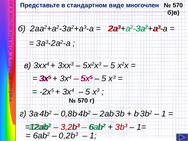 Представьте в стандартном виде многочлен № 570 б)в) Учебник Алгебра 7, Ю.Н.Макарычев и др . б) 2аа 2 +а 2 -3а 2 +а 3 -а = 2а 3 +а 2 -3а 2 +а 3 -а = 2а 3 а 3 а 2 -3а 2 = 3а 3 -2а 2 -а ; в) 3хх 4 + 3хх 3 – 5х 2 х 3 – 5 х 2 х = = 3х 5 + 3х 4 – 5х 5 – 5 х 3 = 3х 5 – 5х 5  = -2х 5 + 3х 4 – 5 х 3 ; № 570 г) г) 3a . 4b 2 – 0,8b . 4b 2 – 2ab . 3b + b . 3b 2 – 1 = =12ab 2 – 3,2b 3 – 6ab 2 + 3b 3 – 1= 12ab 2  – 6ab 2  – 3,2b 3  3b 3  = 6ab 2 – 0,2b 3 – 1; 6 