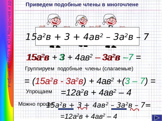 Приведем подобные члены в многочлене Учебник Алгебра 7, Ю.Н.Макарычев и др . 15а 2 в + 3 + 4ав 2 – 3а 2 в – 7 15а 2 в + 3 + 4ав 2 – 3а 2 в - 7 = 15а 2 в 3 – 3а 2 в – 7 Группируем подобные члены (слагаемые) = ( 15а 2 в - 3а 2 в ) + 4ав 2 +( 3 – 7 ) = Навигация: клик ЛМ. =12а 2 в + 4ав 2 – 4 Упрощаем Можно проще: 15а 2 в + 3 + 4ав 2 – 3а 2 в – 7= =12а 2 в + 4ав 2 – 4 6 