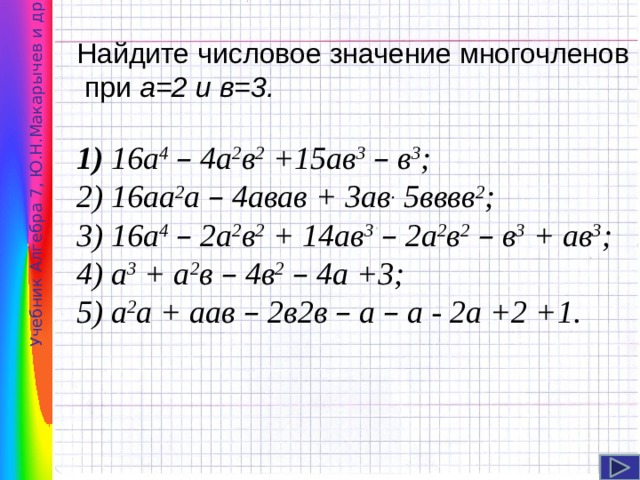 Учебник Алгебра 7, Ю.Н.Макарычев и др . Найдите числовое значение многочленов  при а=2 и в=3. 1) 16а 4  – 4а 2 в 2 +15ав 3  – в 3 ; 2) 16аа 2 а – 4авав + 3ав . 5вввв 2 ; 3) 16а 4  – 2а 2 в 2 + 14ав 3  – 2а 2 в 2  – в 3 + ав 3 ; 4) а 3 + а 2 в – 4в 2  – 4а +3; 5) а 2 а + аав – 2в2в – а – а - 2а +2 +1. Сколько различных значений вы получили?   Есть ли равные значения?  Если есть равные значения, то чем можно объяснить их появление?  Какой их пяти предложенных многочленов является «многочленом стандартного вида»?   6 