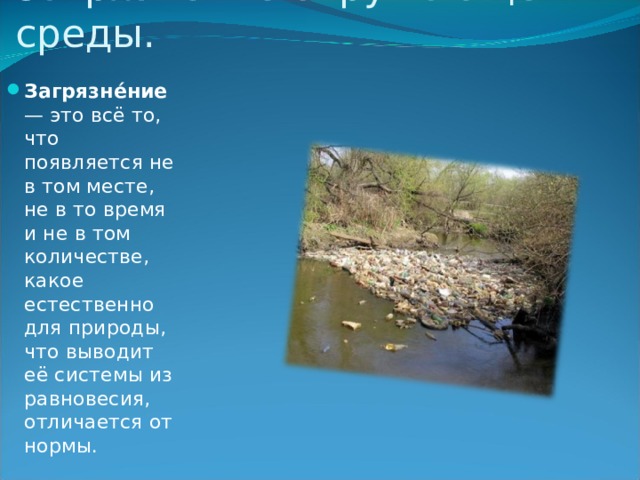 Загрязнение окружающей среды. Загрязне́ние  — это всё то, что появляется не в том месте, не в то время и не в том количестве, какое естественно для природы, что выводит её системы из равновесия, отличается от нормы. 