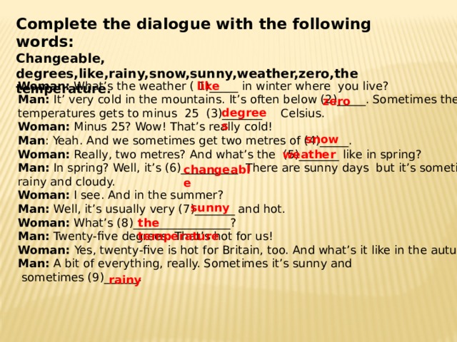 Complete the dialogue with the following words: Changeable, degrees,like,rainy,snow,sunny,weather,zero,the temperature . like Woman: What’s the weather ( 1)_____ in winter where you live? Man: It’ very cold in the mountains. It’s often below (2)_____. Sometimes the temperatures gets to minus 25 (3)_______ Celsius. Woman: Minus 25? Wow! That’s really cold! Man : Yeah. And we sometimes get two metres of (4)_____. Woman: Really, two metres? And what’s the (5)_______ like in spring? Man: In spring? Well, it’s (6)__________. There are sunny days but it’s sometimes rainy and cloudy. Woman: I see. And in the summer? Man: Well, it’s usually very (7)_______ and hot. Woman: What’s (8)_________________? Man: Twenty-five degrees. That’s hot for us! Woman: Yes, twenty-five is hot for Britain, too. And what’s it like in the autumn? Man: A bit of everything, really. Sometimes it’s sunny and  sometimes (9)______. zero degrees snow weather changeable sunny the temperature rainy 