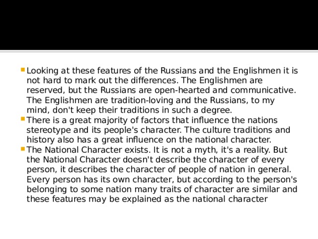 Looking at these features of the Russians and the Englishmen it is not hard to mark out the differences. The Englishmen are reserved, but the Russians are open-hearted and communicative. The Englishmen are tradition-loving and the Russians, to my mind, don't keep their traditions in such a degree. There is a great majority of factors that influence the nations stereotype and its people's character. The culture traditions and history also has a great influence on the national character. The National Character exists. It is not a myth, it's a reality. But the National Character doesn't describe the character of every person, it describes the character of people of nation in general. Every person has its own character, but according to the person's belonging to some nation many traits of character are similar and these features may be explained as the national character 