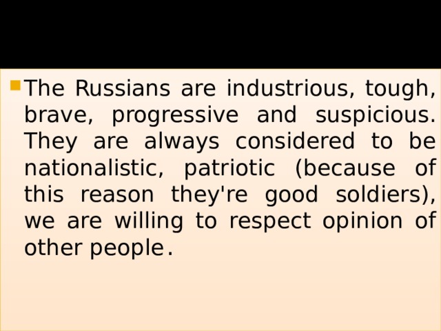 The Russians are industrious, tough, brave, progressive and suspicious. They are always considered to be nationalistic, patriotic (because of this reason they're good soldiers), we are willing to respect opinion of other people . 