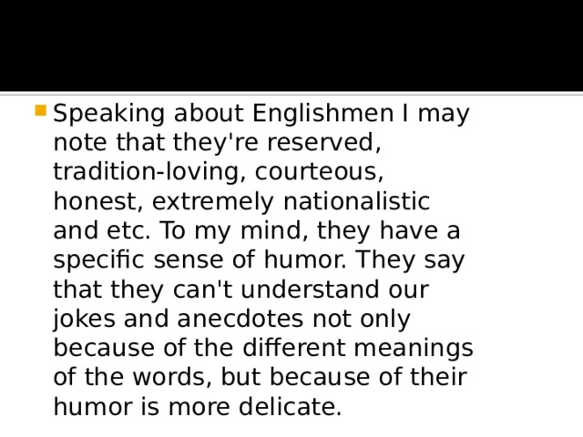 Speaking about Englishmen I may note that they're reserved, tradition-loving, courteous, honest, extremely nationalistic and etc. To my mind, they have a specific sense of humor. They say that they can't understand our jokes and anecdotes not only because of the different meanings of the words, but because of their humor is more delicate. 