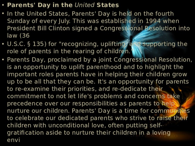 Parents' Day in the United States In the United States, Parents' Day is held on the fourth Sunday of every July. This was established in 1994 when President Bill Clinton signed a Congressional Resolution into law (36 U.S.C. § 135) for 