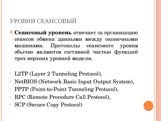 Уровни сеансовый Сеансовый уровень отвечает за организацию сеансов обмена данными между оконечными машинами. Протоколы сеансового уровня обычно являются составной частью функций трех верхних уровней модели. L2TP (Layer 2 Tunneling Protocol), NetBIOS (Network Basic Input Output System), PPTP (Point-to-Point Tunneling Protocol), RPC (Remote Procedure Call Protocol), SCP (Secure Copy Protocol) 
