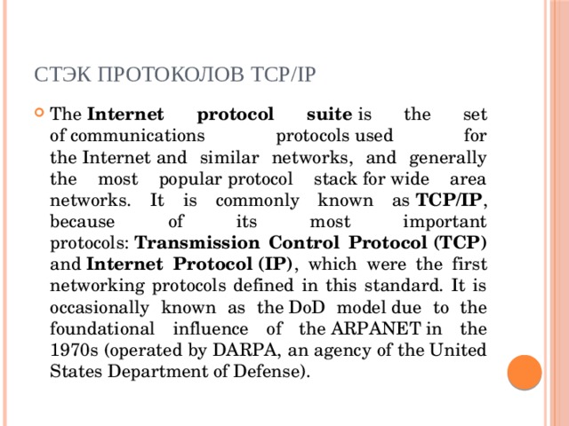 Стэк протоколов TCP/IP The  Internet protocol suite  is the set of communications protocols used for the Internet and similar networks, and generally the most popular protocol stack for wide area networks. It is commonly known as  TCP/IP , because of its most important protocols:  Transmission Control Protocol (TCP) and  Internet Protocol (IP) , which were the first networking protocols defined in this standard. It is occasionally known as the DoD model due to the foundational influence of the ARPANET in the 1970s (operated by DARPA, an agency of the United States Department of Defense). 