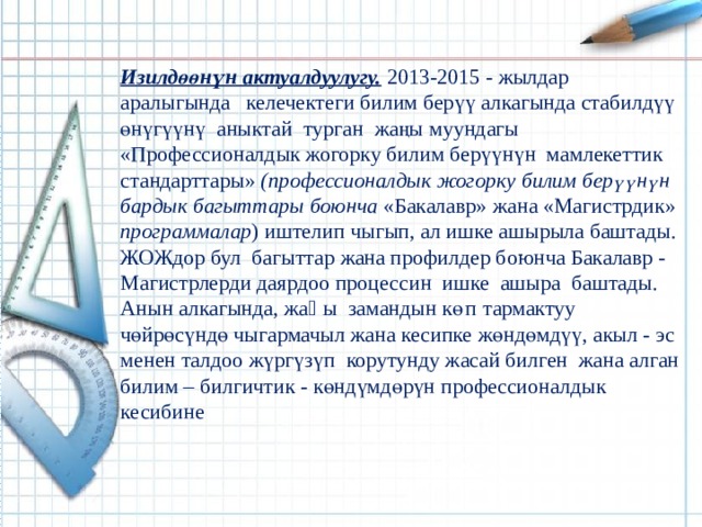 Изилдөөнүн актуалдуулугу.  2013-2015 - жылдар аралыгында келечектеги билим берүү алкагында стабилдүү өнүгүүнү аныктай турган жаңы муундагы «Профессионалдык жогорку билим берүүнүн мамлекеттик стандарттары» (профессионалдык жогорку билим берүүнүн бардык багыттары боюнча «Бакалавр» жана «Магистрдик» программалар ) иштелип чыгып, ал ишке ашырыла баштады. ЖОЖдор бул багыттар жана профилдер боюнча Бакалавр - Магистрлерди даярдоо процессин ишке ашыра баштады. Анын алкагында, жаӊы замандын көп тармактуу чөйрөсүндө чыгармачыл жана кесипке жөндөмдүү, акыл - эс менен талдоо жүргүзүп корутунду жасай билген жана алган билим – билгичтик - көндүмдөрүн профессионалдык кесибине 