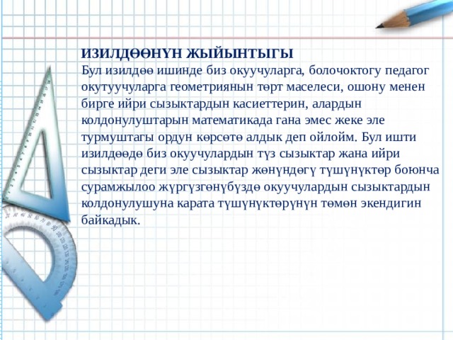 ИЗИЛДӨӨНҮН ЖЫЙЫНТЫГЫ Бул изилдөө ишинде биз окуучуларга, болочоктогу педагог окутуучуларга геометриянын төрт маселеси, ошону менен бирге ийри сызыктардын касиеттерин, алардын колдонулуштарын математикада гана эмес жеке эле турмуштагы ордун көрсөтө алдык деп ойлойм. Бул ишти изилдөөдө биз окуучулардын түз сызыктар жана ийри сызыктар деги эле сызыктар жөнүндөгү түшүнүктөр боюнча сурамжылоо жүргүзгөнүбүздө окуучулардын сызыктардын колдонулушуна карата түшүнүктөрүнүн төмөн экендигин байкадык.  