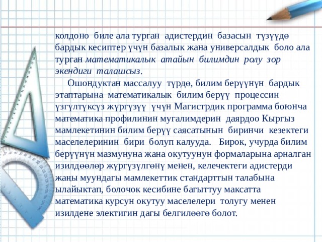 колдоно биле ала турган  адистердин базасын түзүүдө бардык кесиптер үчүн базалык жана универсалдык боло ала турган математикалык атайын билимдин ролу зор экендиги талашсыз.  Ошондуктан массалуу түрдө, билим берүүнүн бардык этаптарына математикалык билим берүү процессин үзгүлтүксүз жүргүзүү үчүн Магистрдик программа боюнча математика профилинин мугалимдерин даярдоо Кыргыз мамлекетинин билим берүү саясатынын биринчи кезектеги маселелеринин бири болуп калууда. Бирок, учурда билим берүүнүн мазмунуна жана окутуунун формаларына арналган изилдөөлөр жүргүзүлгөнү менен, келечектеги адистерди жаңы муундагы мамлекеттик стандарттын талабына ылайыктап, болочок кесибине багыттуу максатта математика курсун окутуу маселелери толугу менен изилдене электигин дагы белгилөөгө болот. 