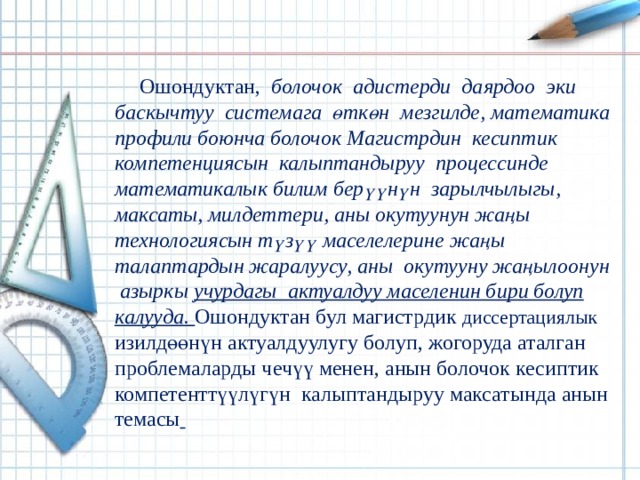 Ошондуктан, болочок адистерди даярдоо эки баскычтуу системага өткөн мезгилде, математика профили боюнча болочок Магистрдин кесиптик компетенциясын калыптандыруу процессинде математикалык билим берүүнүн зарылчылыгы, максаты, милдеттери, аны окутуунун жаңы технологиясын түзүү маселелерине жаңы талаптардын жаралуусу, аны окутууну жаңылоонун азыркы учурдагы актуалдуу маселенин бири болуп калууда.  Ошондуктан бул магистрдик диссертациялык изилдөөнүн актуалдуулугу болуп, жогоруда аталган проблемаларды чечүү менен, анын болочок кесиптик компетенттүүлүгүн калыптандыруу максатында анын темасы  