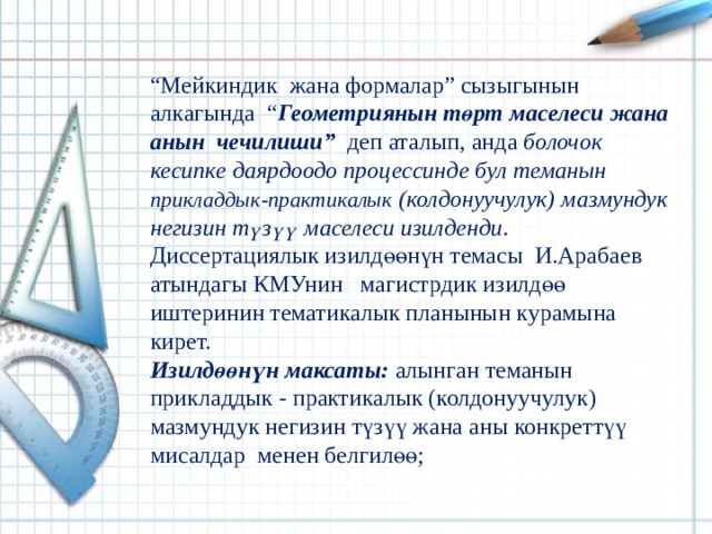 “ Мейкиндик жана формалар” сызыгынын алкагында  “ Геометриянын төрт маселеси жана анын чечилиши” деп аталып, анда болочок кесипке даярдоодо процессинде бул теманын прикладдык-практикалык (колдонуучулук) мазмундук негизин түзүү маселеси изилденди . Диссертациялык изилдөөнүн темасы И.Арабаев атындагы КМУнин магистрдик изилдөө иштеринин темати­калык планынын курамына кирет. Изилдөөнүн максаты:  алынган теманын прикладдык - практикалык (колдонуучулук) мазмундук негизин түзүү жана аны конкреттүү мисалдар менен белгилөө; 