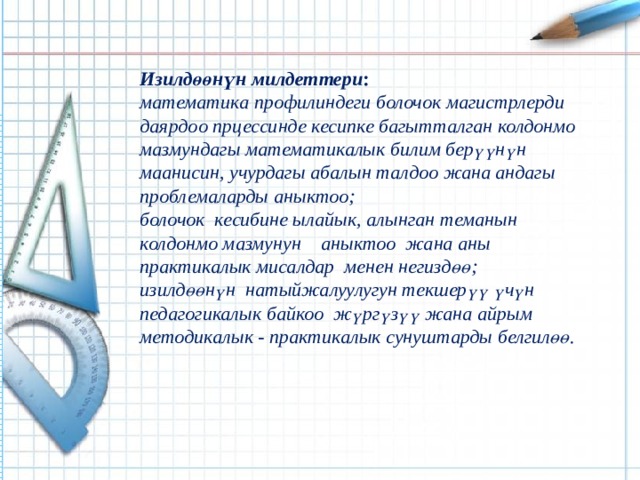 Изилдөөнүн милдеттери : математика профилиндеги болочок магистрлерди даярдоо прцессинде кесипке багытталган колдонмо мазмундагы математикалык билим берүүнүн  маанисин, учурдагы абалын талдоо жана андагы проблемаларды аныктоо; болочок кесибине ылайык, алынган теманын колдонмо мазмунун аныктоо жана аны практикалык мисалдар менен негиздөө; изилдөөнүн натыйжалуулугун текшерүү үчүн педагогикалык байкоо жүргүзүү жана айрым методикалык - практикалык сунуштарды белгилөө. 