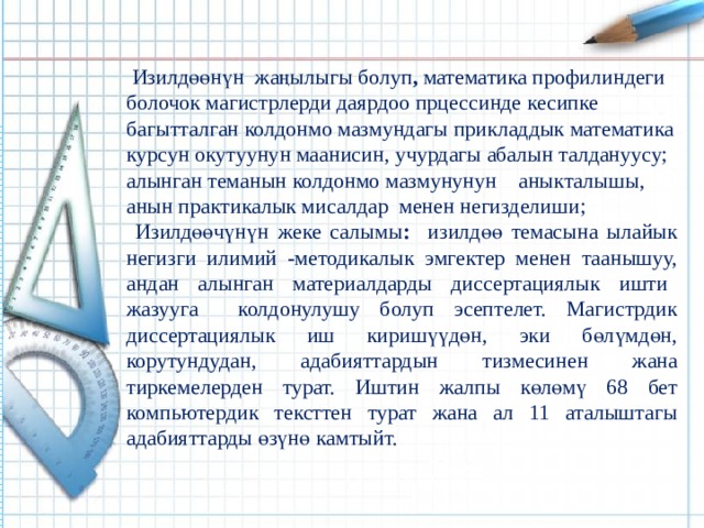 Изилдөөнүн жаңылыгы болуп , математика профилиндеги болочок магистрлерди даярдоо прцессинде кесипке багытталган колдонмо мазмундагы прикладдык математика курсун окутуунун маанисин, учурдагы абалын талдануусу; алынган теманын колдонмо мазмунунун аныкталышы, анын практикалык мисалдар менен негизделиши;  Изилдөөчүнүн жеке салымы : изилдөө темасына ылайык негизги илимий -методикалык эмгектер менен таанышуу, андан алынган материалдарды диссертациялык ишти жазууга колдонулушу болуп эсептелет. Магистрдик диссертациялык иш киришүүдөн, эки бөлүмдөн, корутундудан, адабияттардын тизмесинен жана тиркемелерден турат. Иштин жалпы көлөмү 68 бет компьютердик тексттен турат жана ал 11 аталыштагы адабияттарды өзүнө камтыйт. 