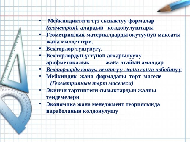  Мейкиндиктеги түз сызыктуу формалар (геометрия), алардын колдонулуштары Геометриялык материалдарды окутуунун максаты жана милдеттери. Векторлор түшүнүгү. Векторлордун үстүнөн аткарылуучу арифметикалык  жана атайын амалдар Векторлорду кошуу, кемитүү жана санга көбөйтүү Мейкиндик жана формадагы төрт маселе  Мейкиндиктеги түз сызыктуу формалар (геометрия), алардын колдонулуштары Геометриялык материалдарды окутуунун максаты жана милдеттери. Векторлор түшүнүгү. Векторлордун үстүнөн аткарылуучу арифметикалык  жана атайын амалдар Векторлорду кошуу, кемитүү жана санга көбөйтүү Мейкиндик жана формадагы төрт маселе   (Геометриянын төрт маселеси) Экинчи тартиптеги сызыктардын жалпы тендемелери Экономика жана менеджмент теориясында параболанын колдонулушу Экинчи тартиптеги сызыктардын жалпы тендемелери Экономика жана менеджмент теориясында параболанын колдонулушу        Разминка 