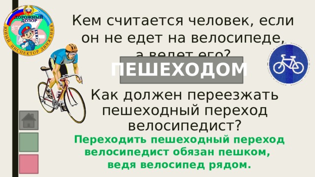 Кем считается человек, если он не едет на велосипеде,  а ведет его? ПЕШЕХОДОМ Как должен переезжать пешеходный переход велосипедист? Переходить пешеходный переход велосипедист обязан пешком, ведя велосипед рядом. 