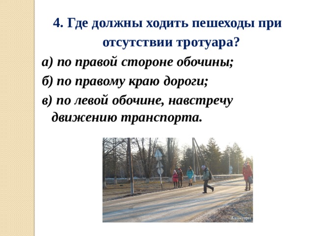 4.   Где должны ходить пешеходы при  отсутствии тротуара? а) по правой стороне обочины; б) по правому краю дороги; в) по левой обочине, навстречу движению транспорта. 