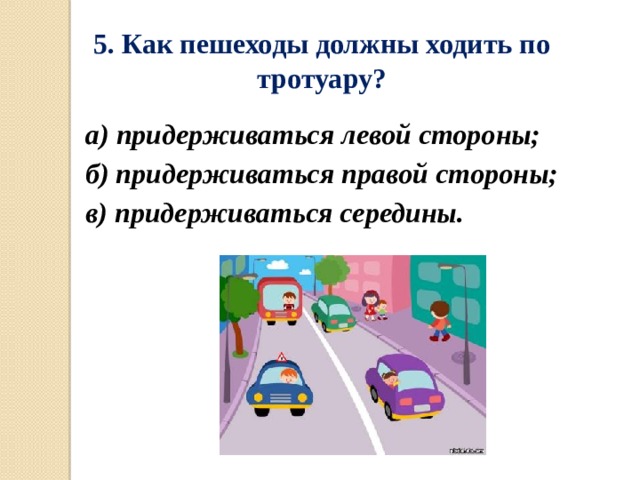 5. Как пешеходы должны ходить по тротуару? а) придерживаться левой стороны; б) придерживаться правой стороны; в) придерживаться середины. 