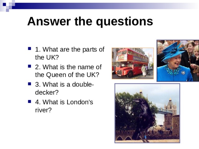 Answer the questions 1. What are the parts of the UK? 2. What is the name of the Queen of the UK? 3. What is a double-decker? 4. What is London’s river? 