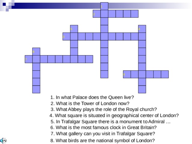 1 2 5 4 3 8 7 6 1. In what Palace does the Queen live? 2. What is the Tower of London now? 3. What Abbey plays the role of the Royal church? 4. What square is situated in geographical center of London? 5. In Trafalgar Square there is a monument to Admiral … 6. What is the most famous clock in Great Britain? 7. What gallery can you visit in Trafalgar Square? 8. What birds are the national symbol of London? 