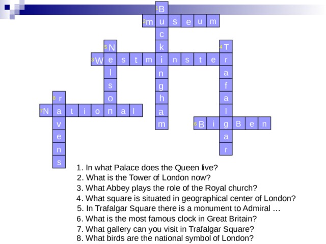 1 B 2 u s m u m e c 4 T 5 k N s W t 3 m i e r e n s t n l a f g s 8 h a o r l 7 N a l a i n o a t i B m e B n v g 6 e a n r s 1. In what Palace does the Queen live? 2. What is the Tower of London now? 3. What Abbey plays the role of the Royal church? 4. What square is situated in geographical center of London? 5. In Trafalgar Square there is a monument to Admiral … 6. What is the most famous clock in Great Britain? 7. What gallery can you visit in Trafalgar Square? 8. What birds are the national symbol of London? 