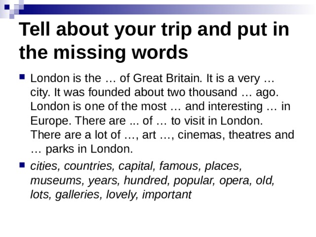 Tell about your trip and put in the missing words London is the … of Great Britain. It is a very … city. It was founded about two thousand … ago. London is one of the most … and interesting … in Europe. There are ... of … to visit in London. There are a lot of …, art …, cinemas, theatres and … parks in London. cities, countries, capital, famous, places, museums, years, hundred, popular, opera, old, lots, galleries, lovely, important  