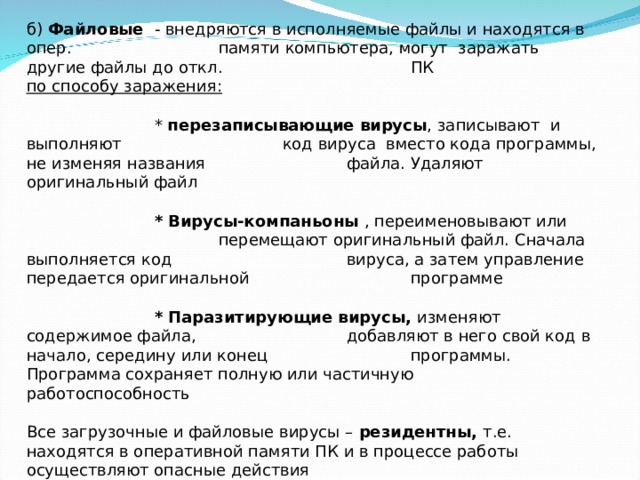 б) Файловые  - внедряются в исполняемые файлы и находятся в опер.    памяти компьютера, могут заражать другие файлы до откл.    ПК по способу заражения:    * перезаписывающие вирусы , записывают и выполняют    код вируса вместо кода программы, не изменяя названия    файла. Удаляют оригинальный файл     * Вирусы-компаньоны , переименовывают или     перемещают оригинальный файл. Сначала выполняется код    вируса, а затем управление передается оригинальной    программе    * Паразитирующие вирусы, изменяют содержимое файла,    добавляют в него свой код в начало, середину или конец    программы. Программа сохраняет полную или частичную    работоспособность   Все загрузочные и файловые вирусы – резидентны, т.е. находятся в оперативной памяти ПК и в процессе работы осуществляют опасные действия Защита: не запускать на исполнение сомнительные файлы , полученные из    других источников 