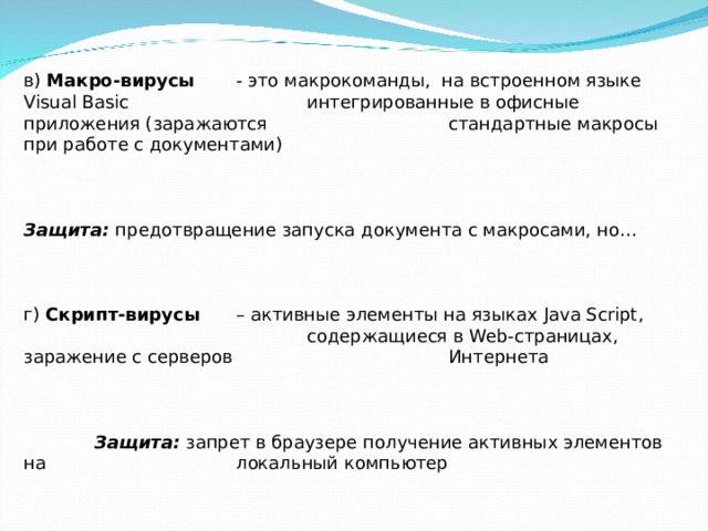 в) Макро-вирусы   - это макрокоманды, на встроенном языке Visual Basic     интегрированные в офисные приложения (заражаются    стандартные макросы при работе с документами)    Защита: предотвращение запуска документа с макросами, но…   г) Скрипт-вирусы  – активные элементы на языках Java Script ,      содержащиеся в Web -страницах, заражение с серверов    Интернета     Защита: запрет в браузере получение активных элементов на    локальный компьютер 