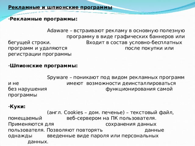 Рекламные и шпионские программы   Рекламные программы:     Adaw а re – встраивают рекламу в основную полезную    программу в виде графических баннеров или бегущей строки.   Входит в состав условно-бесплатных программ и удаляются    после покупки или регистрации программы   Шпионские программы:      Spyware – поникают под видом рекламных программ и не    имеют возможности деинсталлироваться без нарушения    функционирования самой программы   Куки:    (англ. Cookies – дом. печенье) – текстовый файл, помещаемый   веб-сервером на ПК пользователя. Применяются для    сохранения данных пользователя. Позволяют повторять    данные однажды  введенные виде пароля или персональных    данных.    Защита : возможность отключения и установления уровня защиты    ПК от файлов cookies 