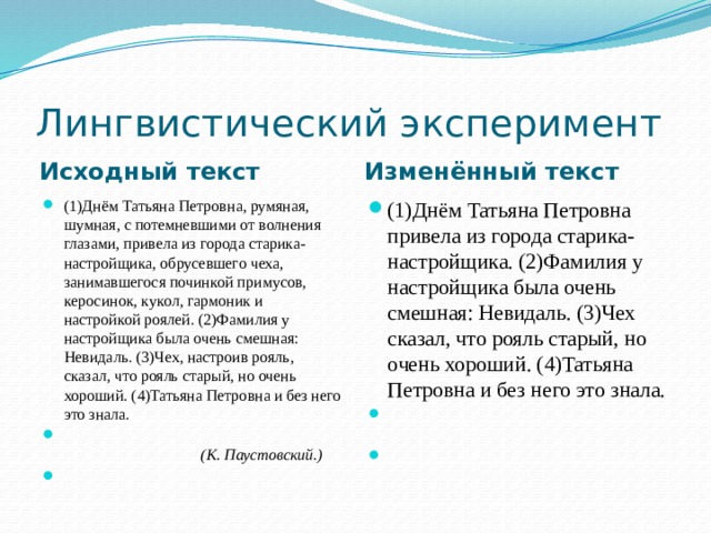 Лингвистический эксперимент Исходный текст Изменённый текст (1)Днём Татьяна Петровна, румяная, шумная, с потемневшими от волнения глазами, привела из города старика-настройщика, обрусевшего чеха, занимавшегося починкой примусов, керосинок, кукол, гармоник и настройкой роялей. (2)Фамилия у настройщика была очень смешная: Невидаль. (3)Чех, настроив рояль, сказал, что рояль старый, но очень хороший. (4)Татьяна Петровна и без него это знала.                                                                                                            (К. Паустовский.)   (1)Днём Татьяна Петровна привела из города старика-настройщика. (2)Фамилия у настройщика была очень смешная: Невидаль. (3)Чех сказал, что рояль старый, но очень хороший. (4)Татьяна Петровна и без него это знала.                                                                                                        