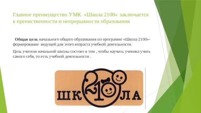 Главное преимущество УМК «Школа 2100»  заключается в преемственности и непрерывности образования     Общая цель начального общего образования по программе «Школа 2100»- формирование ведущей для этого возраста учебной деятельности. Цель учителя начальной школы состоит в том , чтобы научить ученика учить самого себя, то есть учебной деятельности . 