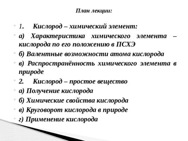 План лекции:   1 .       Кислород – химический элемент: а) Характеристика химического элемента – кислорода по его положению в ПСХЭ б) Валентные возможности атома кислорода в) Распространённость химического элемента в природе 2.       Кислород – простое вещество а) Получение кислорода б) Химические свойства кислорода в) Круговорот кислорода в природе г) Применение кислорода 