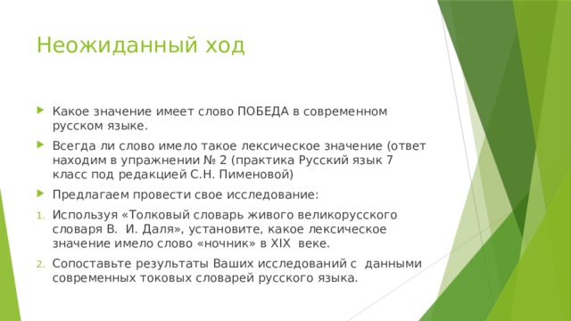 Неожиданный ход Какое значение имеет слово ПОБЕДА в современном русском языке. Всегда ли слово имело такое лексическое значение (ответ находим в упражнении № 2 (практика Русский язык 7 класс под редакцией С.Н. Пименовой) Предлагаем провести свое исследование: Используя «Толковый словарь живого великорусского словаря В. И. Даля», установите, какое лексическое значение имело слово «ночник» в XIX веке. Сопоставьте результаты Ваших исследований с данными современных токовых словарей русского языка. 