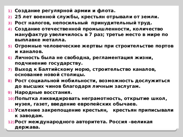 Создание регулярной армии и флота. 25 лет военной службы, крестьян отрывали от земли. Рост налогов, непосильный принудительный труд. Создание отечественной промышленности, количество мануфактур увеличилось в 7 раз; третье место в мире по выплавке металла. Огромные человеческие жертвы при строительстве портов и каналов. Личность была не свободна, регламентация жизни, подчинение государству. Выход к Балтийскому морю, строительство каналов, основание новой столицы. Рост социальной мобильности, возможность дослужиться  до высших чинов благодаря личным заслугам. Народные восстания. Попытка ликвидировать неграмотность, открытие школ, музея, газет, введение европейских обычаев. Усиление закрепощение крестьян, крестьян приписывали к заводам. Рост международного авторитета. Россия –великая держава. 