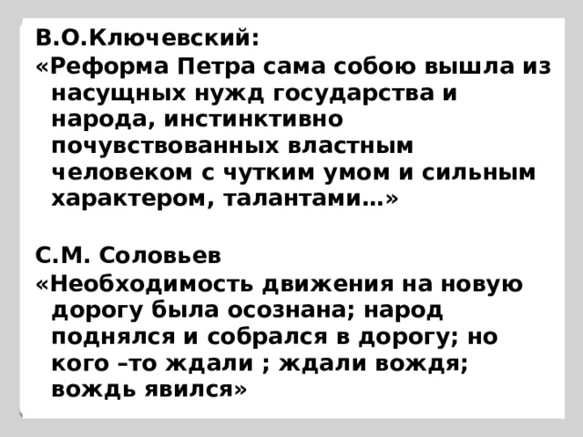 В.О.Ключевский: «Реформа Петра сама собою вышла из насущных нужд государства и народа, инстинктивно почувствованных властным человеком с чутким умом и сильным характером, талантами…»  С.М. Соловьев «Необходимость движения на новую дорогу была осознана; народ поднялся и собрался в дорогу; но кого –то ждали ; ждали вождя; вождь явился» 