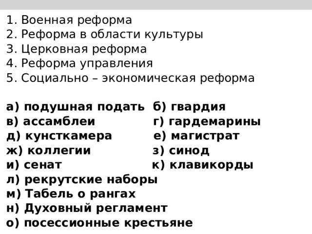 1. Военная реформа                        2. Реформа в области культуры    3. Церковная реформа                    4. Реформа управления                   5. Социально – экономическая реформа   а) подушная подать б) гвардия в) ассамблеи г) гардемарины д) кунсткамера е) магистрат ж) коллегии з) синод и) сенат к) клавикорды л) рекрутские наборы м) Табель о рангах н) Духовный регламент о) посессионные крестьяне 