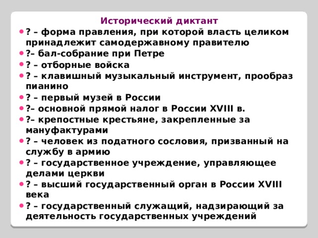 Исторический диктант ? – форма правления, при которой власть целиком принадлежит самодержавному правителю ?– бал-собрание при Петре ? – отборные войска ? – клавишный музыкальный инструмент, прообраз пианино ? – первый музей в России ?– основной прямой налог в России XVIII в. ?– крепостные крестьяне, закрепленные за мануфактурами ? – человек из податного сословия, призванный на службу в армию ? – государственное учреждение, управляющее делами церкви ? – высший государственный орган в России XVIII века ? – государственный служащий, надзирающий за деятельность государственных учреждений  