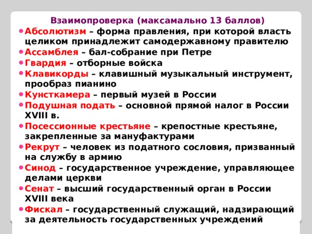 Взаимопроверка (максамально 13 баллов) Абсолютизм – форма правления, при которой власть целиком принадлежит самодержавному правителю Ассамблея – бал-собрание при Петре Гвардия – отборные войска Клавикорды – клавишный музыкальный инструмент, прообраз пианино Кунсткамера – первый музей в России Подушная подать – основной прямой налог в России XVIII в. Посессионные крестьяне – крепостные крестьяне, закрепленные за мануфактурами Рекрут – человек из податного сословия, призванный на службу в армию Синод – государственное учреждение, управляющее делами церкви Сенат – высший государственный орган в России XVIII века Фискал – государственный служащий, надзирающий за деятельность государственных учреждений  