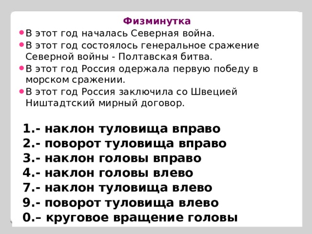 Физминутка В этот год началась Северная война. В этот год состоялось генеральное сражение Северной войны - Полтавская битва. В этот год Россия одержала первую победу в морском сражении. В этот год Россия заключила со Швецией Ништадтский мирный договор.   1.- наклон туловища вправо  2.- поворот туловища вправо  3.- наклон головы вправо  4.- наклон головы влево  7.- наклон туловища влево  9.- поворот туловища влево  0.– круговое вращение головы  