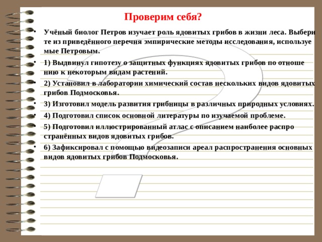 Проверим себя? Укажи­те в при­ве­ден­ном пе­реч­не эм­пи­ри­че­ские ме­то­ды на­уч­но­го по­зна­ния 1) Уче­ные-вул­ка­но­ло­ги на­блю­да­ют за ак­тив­но­стью вул­ка­на Этна 2) Уче­ные-ис­то­ри­ки вы­дви­ну­ли ги­по­те­зу про­ис­хож­де­ния на­зва­ния «Русь» от при­бал­тий­ско­го пле­ме­ни ругов. 3) Эко­но­ми­сты тео­ре­ти­че­ски обос­но­ва­ли пер­спек­ти­вы раз­ви­тия гло­баль­ной эко­но­ми­ки. 4) Эко­ло­ги про­ве­ли при по­мо­щи спе­ци­аль­но­го зонда замер про­зрач­но­сти вод озера Бай­кал. 5) Опыт­но-экс­пе­ри­мен­таль­ным путем спе­ци­а­ли­сты в об­ла­сти ген­ной ин­же­не­рии вы­яви­ли ген, спо­соб­ству­ю­щий за­бо­ле­ва­нию раком.  